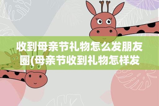 收到母亲节礼物怎么发朋友圈(母亲节收到礼物怎样发朋友圈)