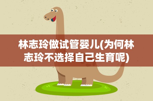 林志玲做试管婴儿(为何林志玲不选择自己生育呢)