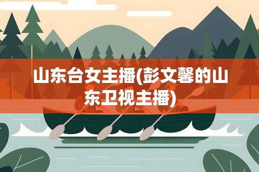山东台女主播(彭文馨的山东卫视主播)