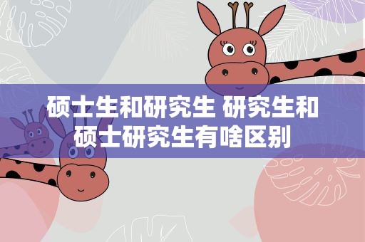 硕士生和研究生 研究生和硕士研究生有啥区别