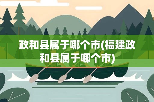 政和县属于哪个市(福建政和县属于哪个市)