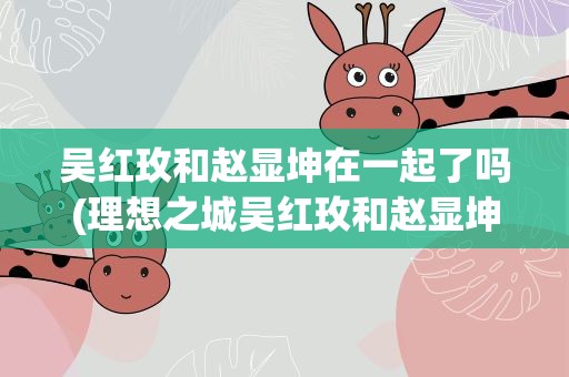 吴红玫和赵显坤在一起了吗(理想之城吴红玫和赵显坤在一起了吗)
