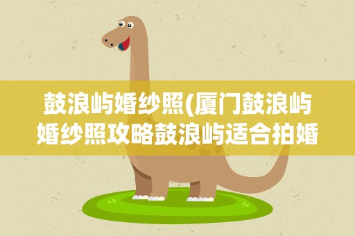 鼓浪屿婚纱照(厦门鼓浪屿婚纱照攻略鼓浪屿适合拍婚纱照的地方)