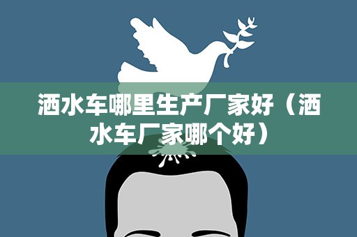洒水车哪里生产厂家好（洒水车厂家哪个好）