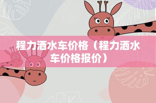 程力洒水车价格（程力洒水车价格报价）