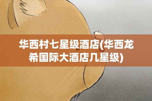 华西村七星级酒店(华西龙希国际大酒店几星级)