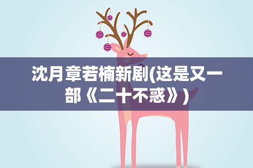 沈月章若楠新剧(这是又一部《二十不惑》)