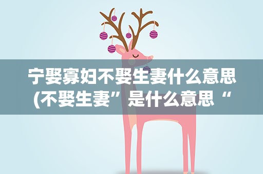 宁娶寡妇不娶生妻什么意思(不娶生妻”是什么意思“生妻”的出处是什么)