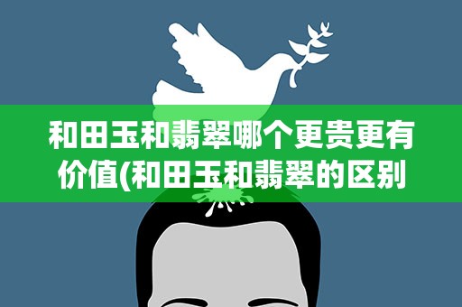 和田玉和翡翠哪个更贵更有价值(和田玉和翡翠的区别哪个更贵更有价值)