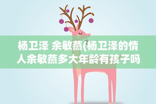 杨卫泽 余敏燕(杨卫泽的情人余敏燕多大年龄有孩子吗)