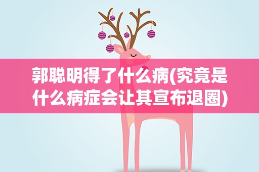 郭聪明得了什么病(究竟是什么病症会让其宣布退圈)