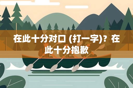在此十分对口 (打一字)？在此十分抱歉