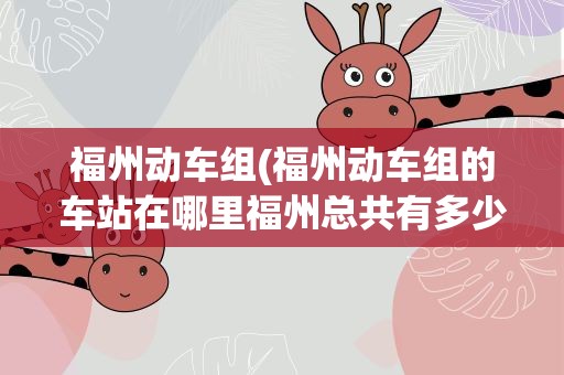 福州动车组(福州动车组的车站在哪里福州总共有多少个动车站)