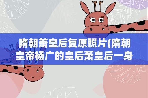 隋朝萧皇后复原照片(隋朝皇帝杨广的皇后萧皇后一身经历了几次婚姻)