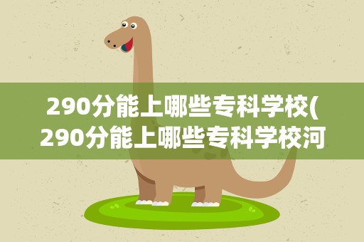290分能上哪些专科学校(290分能上哪些专科学校河南)