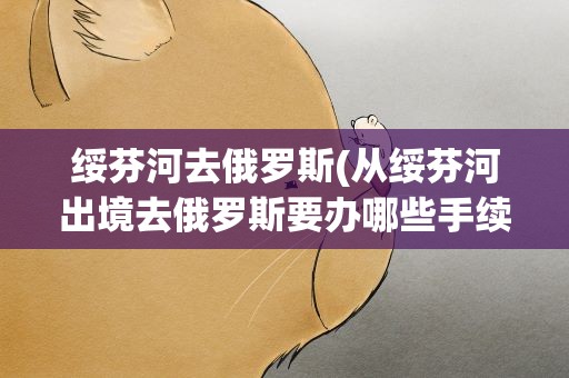绥芬河去俄罗斯(从绥芬河出境去俄罗斯要办哪些手续)