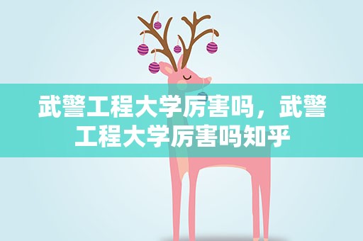 武警工程大学厉害吗，武警工程大学厉害吗知乎