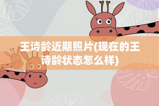 王诗龄近期照片(现在的王诗龄状态怎么样)