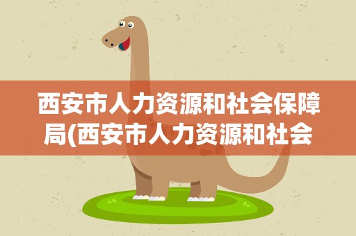 西安市人力资源和社会保障局(西安市人力资源和社会保障局电话)