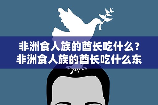 非洲食人族的酋长吃什么？非洲食人族的酋长吃什么东西