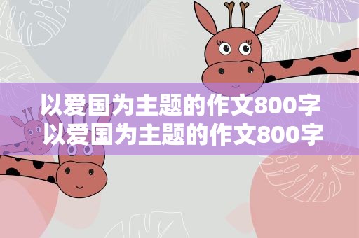 以爱国为主题的作文800字 以爱国为主题的作文800字高中