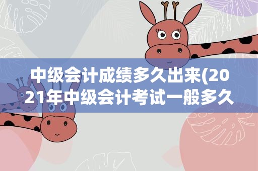 中级会计成绩多久出来(2021年中级会计考试一般多久出成绩)