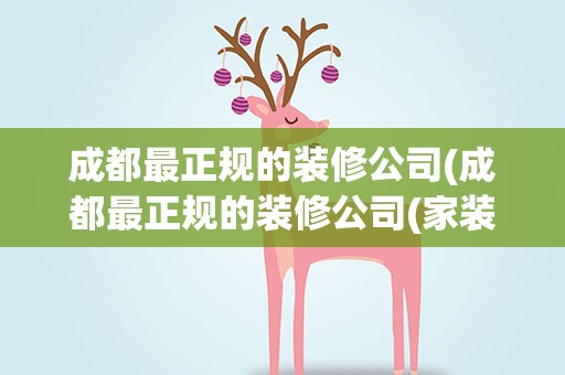 成都最正规的装修公司(成都最正规的装修公司(家装修公司排名前十强))