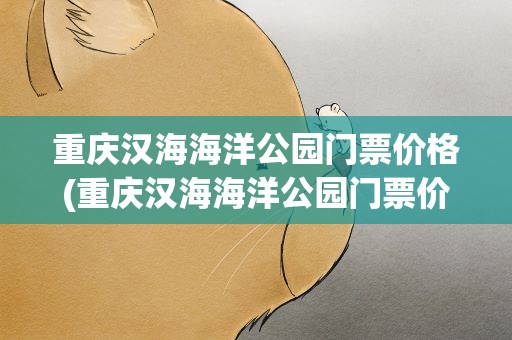重庆汉海海洋公园门票价格(重庆汉海海洋公园门票价格表)