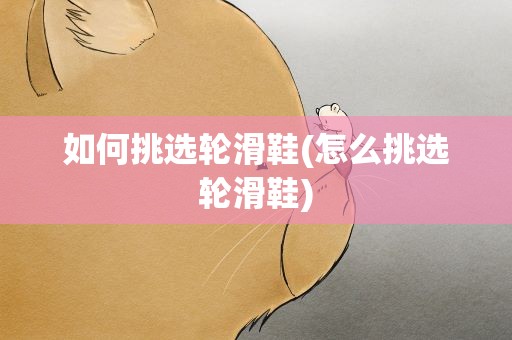 如何挑选轮滑鞋(怎么挑选轮滑鞋)