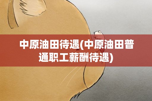 中原油田待遇(中原油田普通职工薪酬待遇)