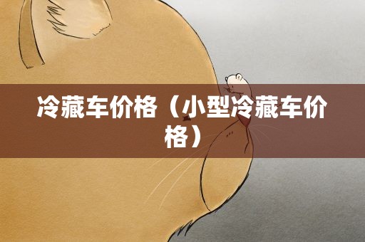 冷藏车价格（小型冷藏车价格）
