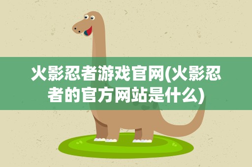 火影忍者游戏官网(火影忍者的官方网站是什么)