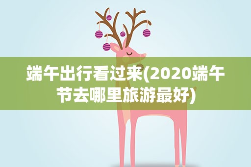 端午出行看过来(2020端午节去哪里旅游最好)