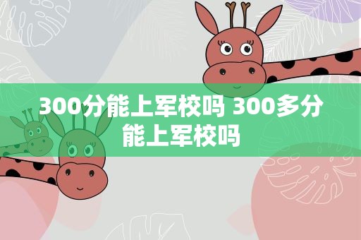 300分能上军校吗 300多分能上军校吗