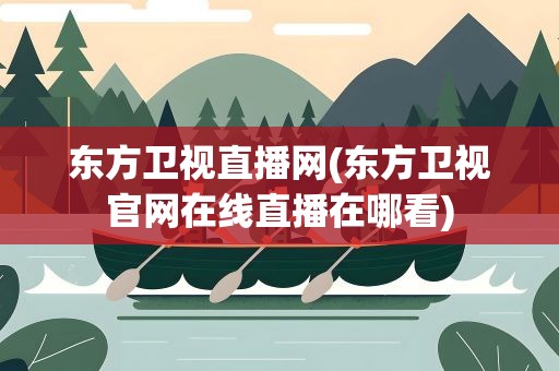东方卫视直播网(东方卫视官网在线直播在哪看)