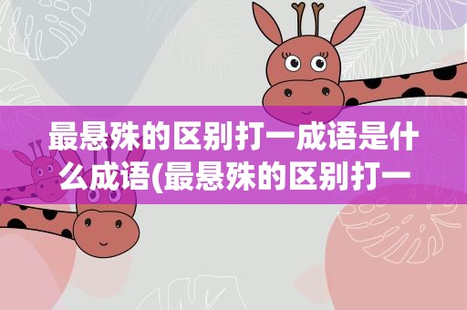 最悬殊的区别打一成语是什么成语(最悬殊的区别打一个成语是什么成语)