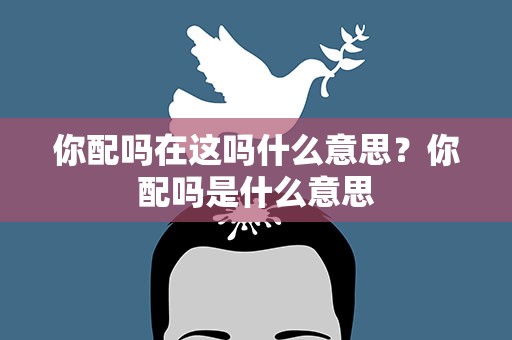 你配吗在这吗什么意思？你配吗是什么意思
