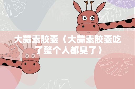 大蒜素胶囊（大蒜素胶囊吃了整个人都臭了）