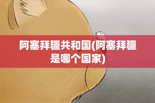 阿塞拜疆共和国(阿塞拜疆是哪个国家)