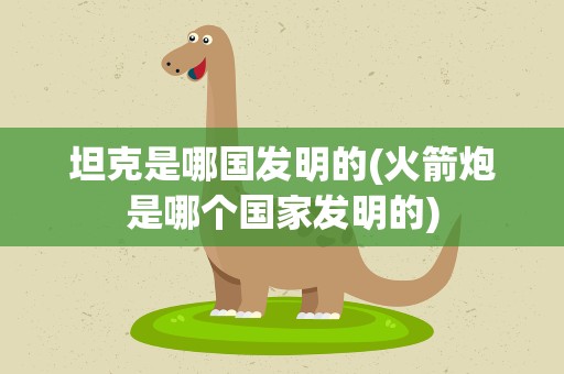 坦克是哪国发明的(火箭炮是哪个国家发明的)