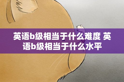 英语b级相当于什么难度 英语b级相当于什么水平