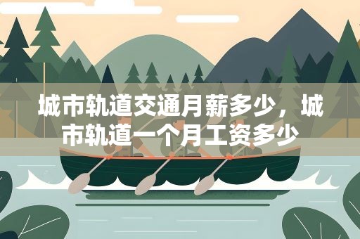 城市轨道交通月薪多少，城市轨道一个月工资多少