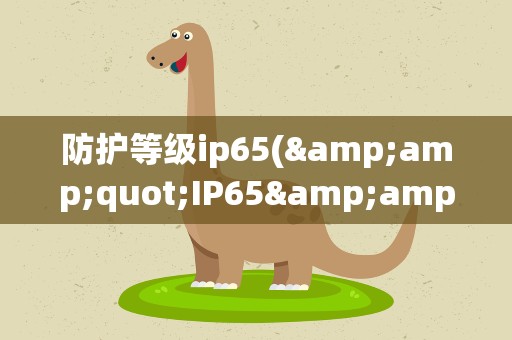防护等级ip65(&amp;quot;IP65&amp;quot;代表怎样的防护等级)