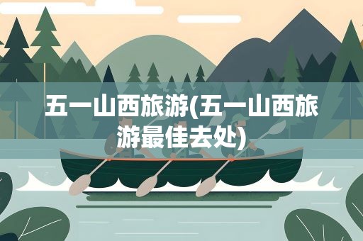 五一山西旅游(五一山西旅游最佳去处)