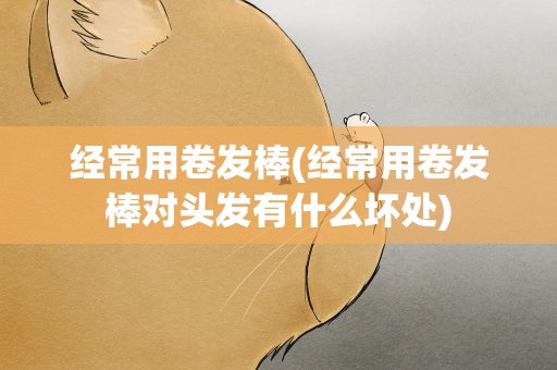 经常用卷发棒(经常用卷发棒对头发有什么坏处)