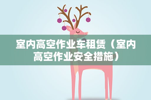 室内高空作业车租赁（室内高空作业安全措施）