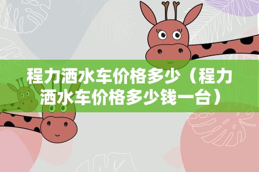 程力洒水车价格多少（程力洒水车价格多少钱一台）