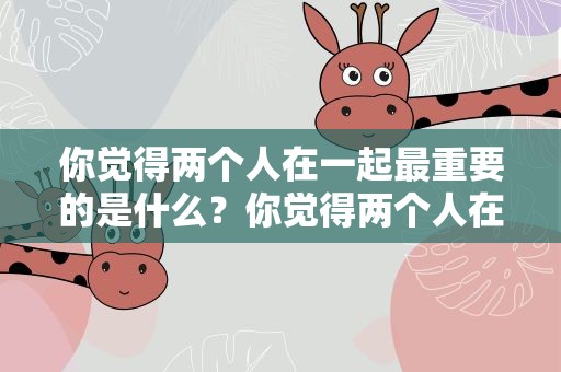 你觉得两个人在一起最重要的是什么？你觉得两个人在一起最重要的是什么呀宝