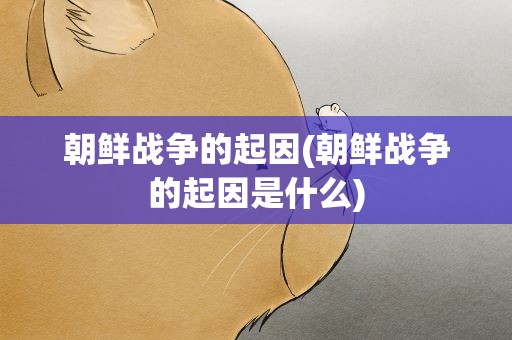 朝鲜战争的起因(朝鲜战争的起因是什么)