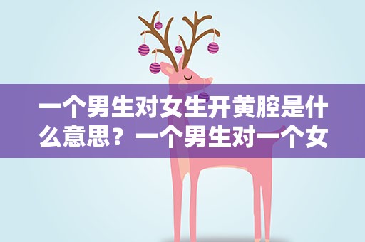 一个男生对女生开黄腔是什么意思？一个男生对一个女生开黄腔是什么意思